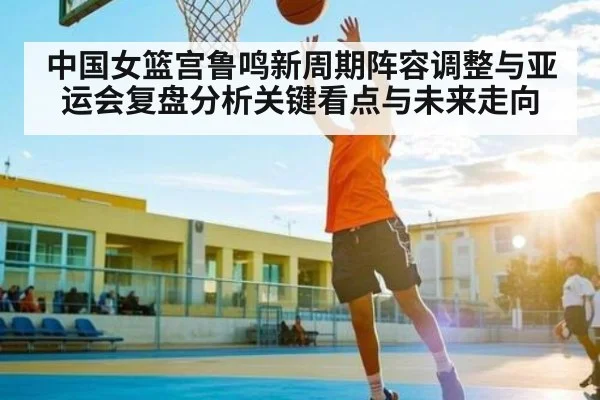 中国女篮宫鲁鸣新周期阵容调整与亚运会复盘分析关键看点与未来走向